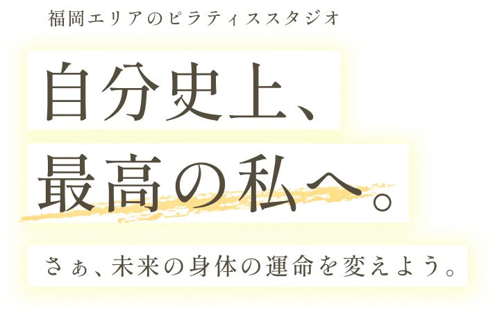 福岡エリアのピラティススタジオ　自分史上、最高の私へ。さぁ、未来の身体の運命を変えよう。